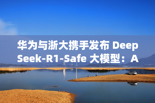 华为与浙大携手发布 DeepSeek-R1-Safe 大模型：AI安全与性能完美平衡
