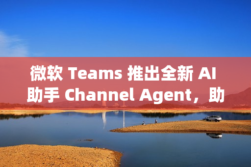 微软 Teams 推出全新 AI 助手 Channel Agent，助力团队高效协作