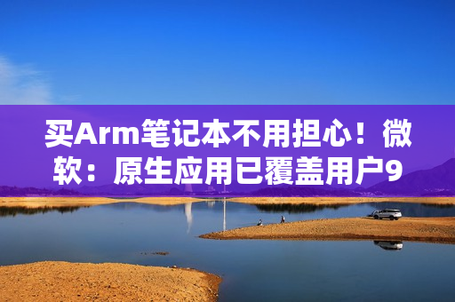 买Arm笔记本不用担心！微软：原生应用已覆盖用户90%使用时长