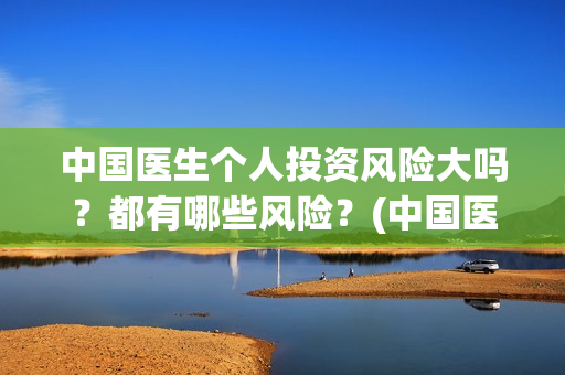 中国医生个人投资风险大吗？都有哪些风险？(中国医生投资方是谁)