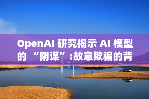OpenAI 研究揭示 AI 模型的 “阴谋”:故意欺骗的背后