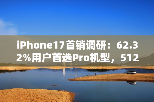iPhone17首销调研：62.32%用户首选Pro机型，512GB为最受欢迎存储版本