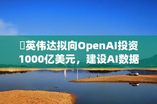 ​英伟达拟向OpenAI投资1000亿美元，建设AI数据中心