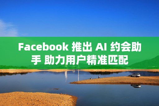 Facebook 推出 AI 约会助手 助力用户精准匹配