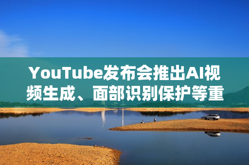 YouTube发布会推出AI视频生成、面部识别保护等重磅功能