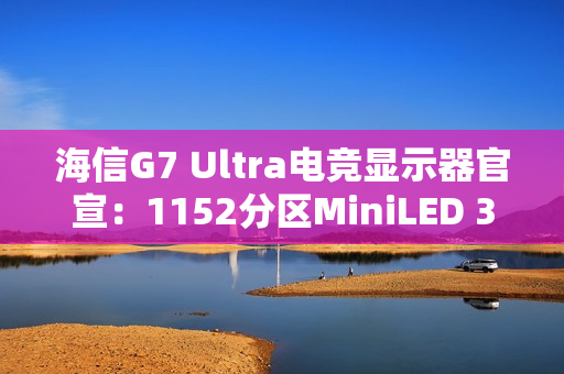 海信G7 Ultra电竞显示器官宣：1152分区MiniLED 3A画质终结者
