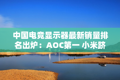 中国电竞显示器最新销量排名出炉：AOC第一 小米跻身前五