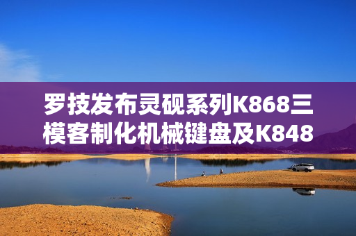 罗技发布灵砚系列K868三模客制化机械键盘及K848有线客制化机械键盘
