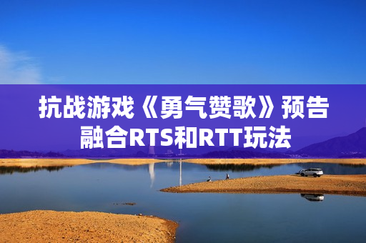 抗战游戏《勇气赞歌》预告 融合RTS和RTT玩法 抗战游戏《勇气赞歌》预告 融合RTS和RTT玩法