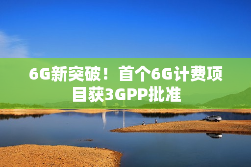 6G新突破！首个6G计费项目获3GPP批准