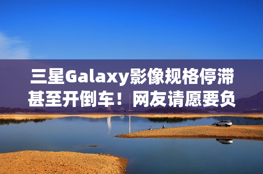 三星Galaxy影像规格停滞甚至开倒车！网友请愿要负责人下台
