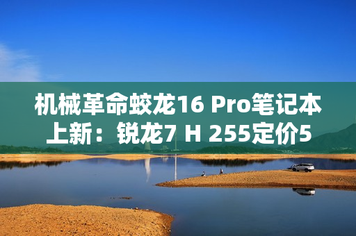 机械革命蛟龙16 Pro笔记本上新：锐龙7 H 255定价5995元起