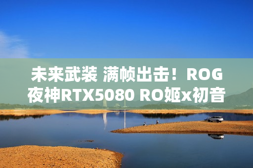 未来武装 满帧出击!ROG夜神RTX5080 RO姬x初音未来版显卡开售 未来武装 满帧出击!ROG夜神RTX5080 RO姬x初音未来版显卡开售