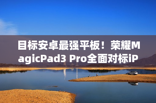 目标安卓最强平板！荣耀MagicPad3 Pro全面对标iPad Pro、小米平板Ultra