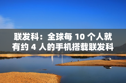 联发科:全球每 10 个人就有约 4 人的手机搭载联发科芯片 联发科:全球每 10 个人就有约 4 人的手机搭载联发科芯片