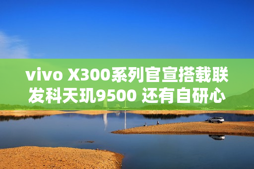 vivo X300系列官宣搭载联发科天玑9500 还有自研心片！