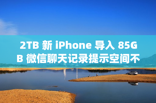 2TB 新 iPhone 导入 85GB 微信聊天记录提示空间不足；微信员工称代码存在 Bug