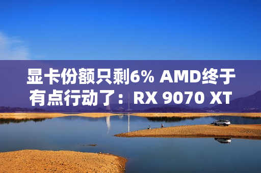 显卡份额只剩6% AMD终于有点行动了：RX 9070 XT逼近原价
