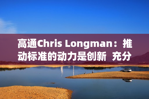高通Chris Longman：推动标准的动力是创新  充分保护专利能更好促进技术进步