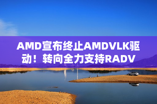AMD宣布终止AMDVLK驱动！转向全力支持RADV