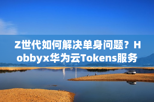 Z世代如何解决单身问题？Hobbyx华为云Tokens服务带来“AI的初体验”