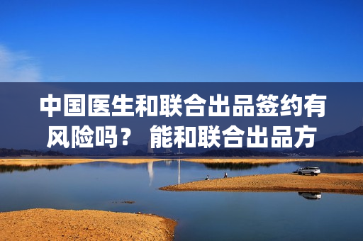 中国医生和联合出品签约有风险吗？ 能和联合出品方签约吗？(中国医生和在一起)