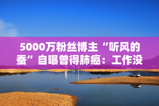 5000万粉丝博主“听风的蚕”自曝曾得肺癌：工作没了 靠读书改命