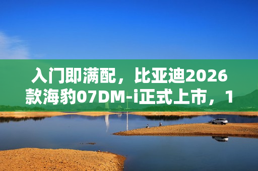 入门即满配，比亚迪2026款海豹07DM-i正式上市，14.98万元起