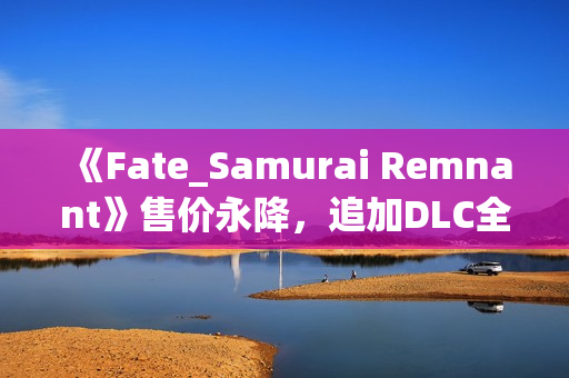 《Fate_Samurai Remnant》售价永降,追加DLC全平台免费更新! 《Fate_Samurai Remnant》售价永降,追加DLC全平台免费更新!