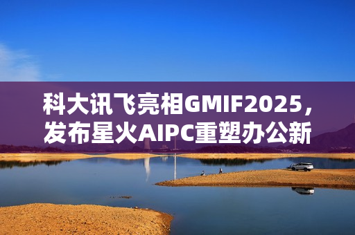 科大讯飞亮相GMIF2025,发布星火AIPC重塑办公新范式 科大讯飞亮相GMIF2025,发布星火AIPC重塑办公新范式