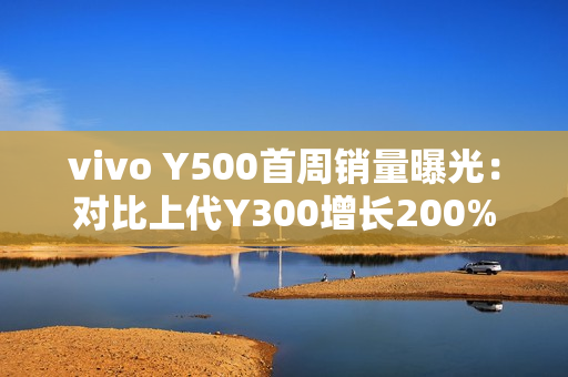 vivo Y500首周销量曝光：对比上代Y300增长200%