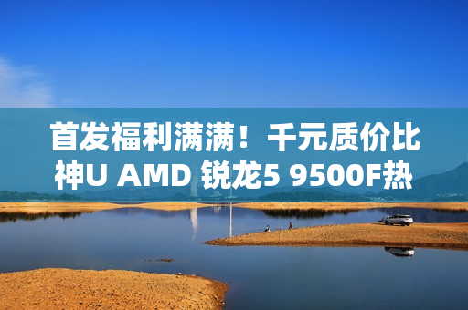 首发福利满满！千元质价比神U AMD 锐龙5 9500F热销推荐