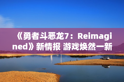《勇者斗恶龙7：Reimagined》新情报 游戏焕然一新