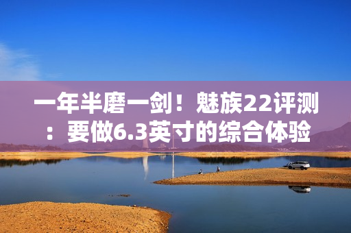 一年半磨一剑！魅族22评测：要做6.3英寸的综合体验旗舰