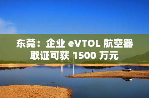 东莞:企业 eVTOL 航空器取证可获 1500 万元 东莞:企业 eVTOL 航空器取证可获 1500 万元