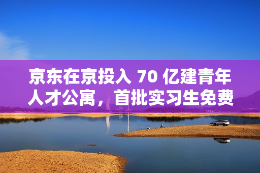 京东在京投入 70 亿建青年人才公寓,首批实习生免费拎包入住 京东在京投入 70 亿建青年人才公寓,首批实习生免费拎包入住