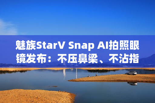 魅族StarV Snap AI拍照眼镜发布:不压鼻梁、不沾指纹 能无限拍摄 魅族StarV Snap AI拍照眼镜发布:不压鼻梁、不沾指纹 能无限拍摄