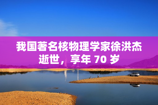 我国著名核物理学家徐洪杰逝世，享年 70 岁