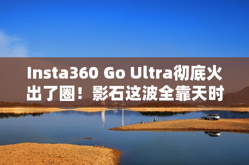 Insta360 Go Ultra彻底火出了圈！影石这波全靠天时地利人和？