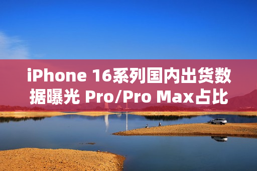 iPhone 16系列国内出货数据曝光 Pro/Pro Max占比77% iPhone 16系列国内出货数据曝光 Pro/Pro Max占比77%