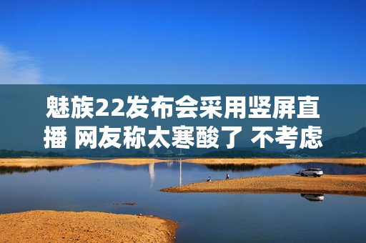 魅族22发布会采用竖屏直播 网友称太寒酸了 不考虑电脑用户