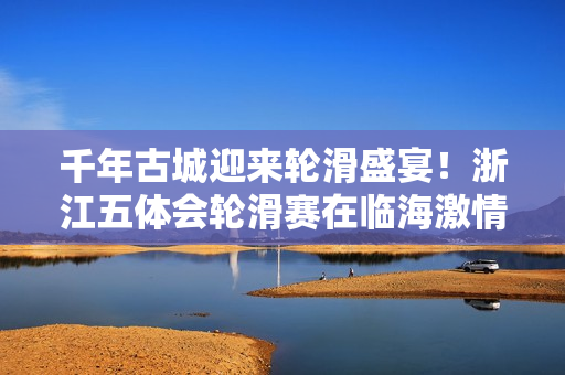 千年古城迎来轮滑盛宴!浙江五体会轮滑赛在临海激情开赛 千年古城迎来轮滑盛宴!浙江五体会轮滑赛在临海激情开赛
