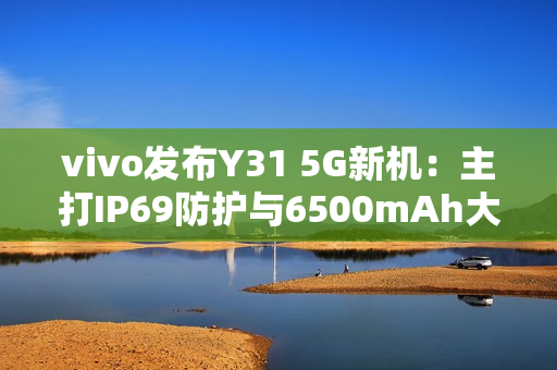 vivo发布Y31 5G新机:主打IP69防护与6500mAh大电池 vivo发布Y31 5G新机:主打IP69防护与6500mAh大电池