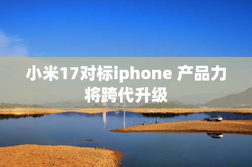 小米17对标iphone 产品力将跨代升级