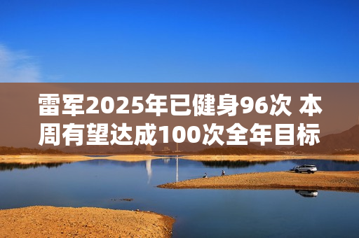 雷军2025年已健身96次 本周有望达成100次全年目标