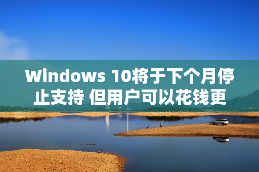 Windows 10将于下个月停止支持 但用户可以花钱更新
