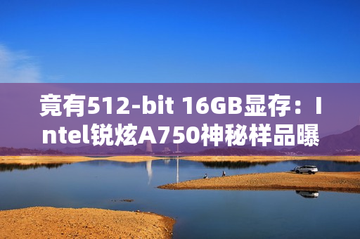 竟有512-bit 16GB显存：Intel锐炫A750神秘样品曝光