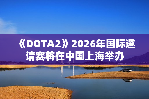 《DOTA2》2026年国际邀请赛将在中国上海举办
