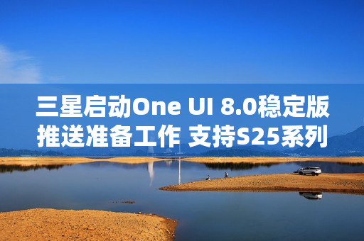 三星启动One UI 8.0稳定版推送准备工作 支持S25系列