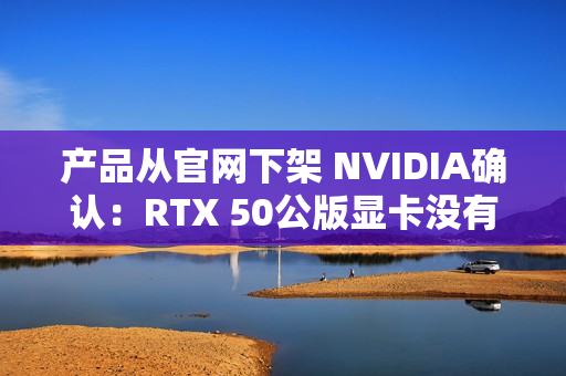 产品从官网下架 NVIDIA确认：RTX 50公版显卡没有停产！只是暂时缺货